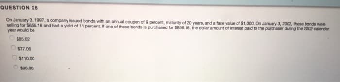 QUESTION 26
On January 3, 1997, a company issued bonds with an annual coupon of 9 percent, maturity of 20 years, and a face value of $1,000. On January 3, 2002, these bonds were
selling for $856.18 and had a yield of 11 percent. If one of these bonds is purchased for $856.18, the dollar amount of interest paid to the purchaser during the 2002 calendar
year would be
$85.62
$77.06
$110.00
$90.00