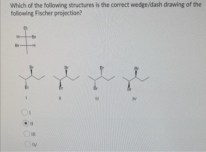 Which of the following structures is the correct wedge/dash drawing of the
following Fischer projection?
H
Br-
Et
Br
-Br
H
Br
||
|||
IV
Br
Br
+x
Br
Br
|||
Br
IV