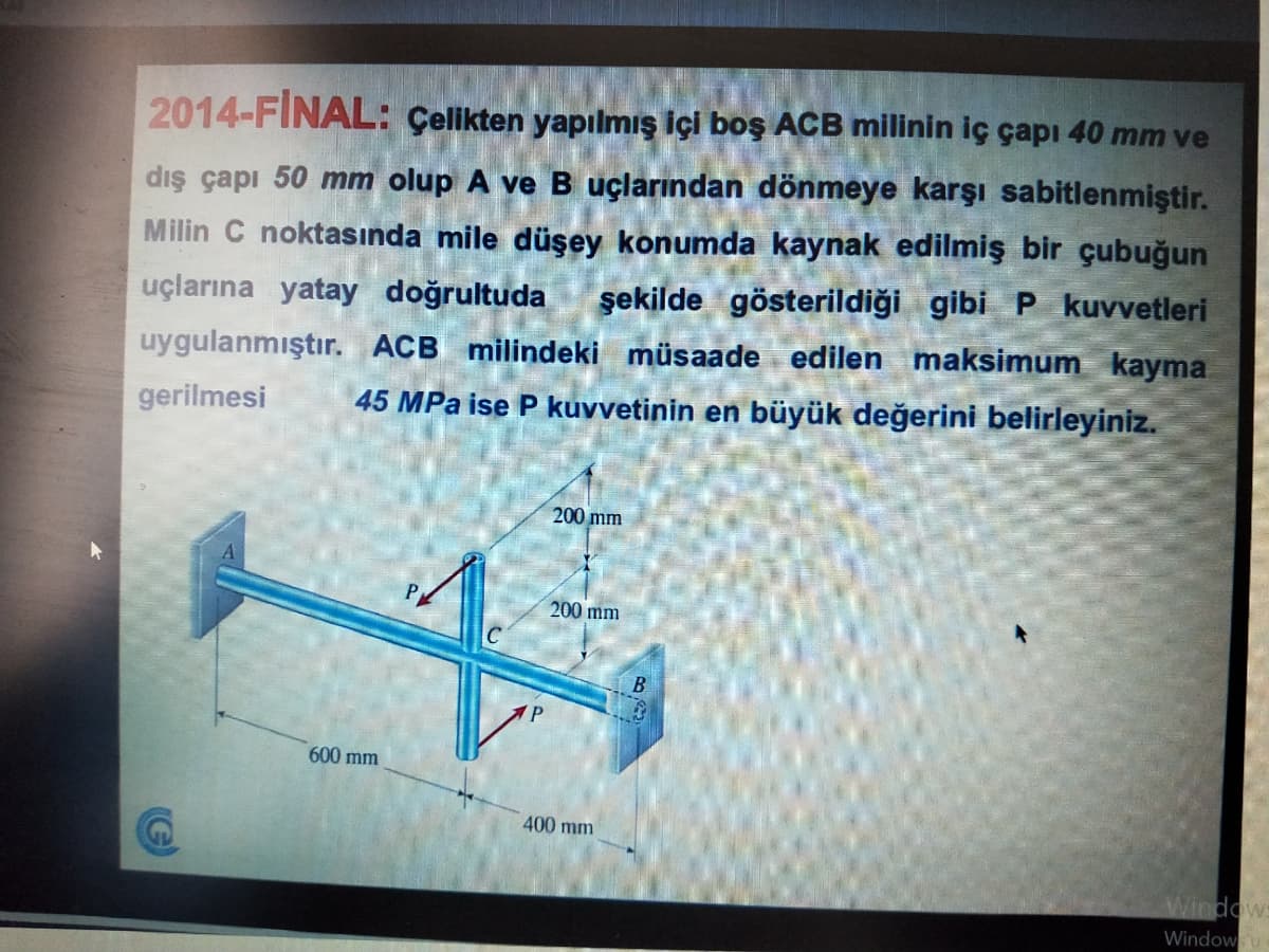 2014-FINAL: Çelikten yapılmış içi boş ACB milinin iç çapı 40 mm ve
dış çapı 50 mm olup A ve B uçlarından dönmeye karşı sabitlenmiştir.
Milin C noktasında mile düşey konumda kaynak edilmiş bir çubuğun
şekilde gösterildiği gibi P kuvvetleri
uçlarına yatay doğrultuda
uygulanmıştır. ACB milindeki müsaade edilen maksimum kayma
45 MPa ise P kuvvetinin en büyük değerini belirleyiniz.
gerilmesi
200 mm
200 mm
C
B
600 mm
400 mm
Windows
Windowu
