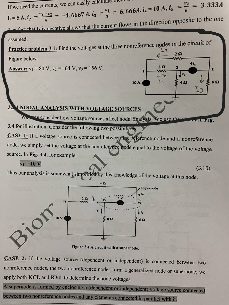 If we need the currents, we can easily cal
= 3.333A
i = 5 A, iz = 1-2 = -1.6667 A, iz =
6. 666A, i4 = 10 A, iz =2 =
%3D
%3D
The foct that ia is negative shows that the current flows in the direction opposite to the one
assumed.
Practice problem 3.1: Find the voltages at the three nonreference nodes in the circuit of
Figure below.
Answer: V1 = 80 V, v2 =-64 V, v3 = 156 V.
41,
2
1
10 A
I3
3. NODAL ANALYSIS WITH VOLTAGE SOURCES
W w. consider how voltage sources affect nodal analysis, We use the
3.4 for illustration. Consider the following two possibilities.
van n Fig.
CASE 1: If a voltage source is connected between the reference node and a nonreference
node, we simply set the voltage at the nonreference node equal to the voltage of the voltage
source. In Fig. 3.4, for example,
V1 = 10 V
(3.10)
Thus our analysis is somewhat simplified by this knowledge of the voltage at this node.
ạl engme
Supernode
10 V
Biom
Figure 3.4 A circuit with a supernode.
CASE 2: If the voltage source (dependent or independent) is connected between two
nonreference nodes, the two nonreference nodes form a generalized node or supernode; we
apply both KCL and KVL to determine the node voltages.
A supernode is formed by enclosing a (dependent or independent) voltage source connected
between two nonreference nodes and any elements connected in parallel with it.
ww.
