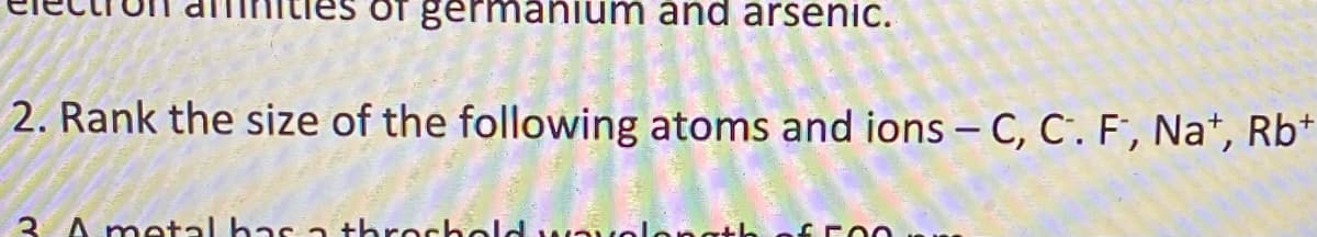 germanium and arsenic.
2. Rank the size of the following atoms and ions – C, C'. F, Na*, Rb*
3 A metal has a throchold wauolangth
