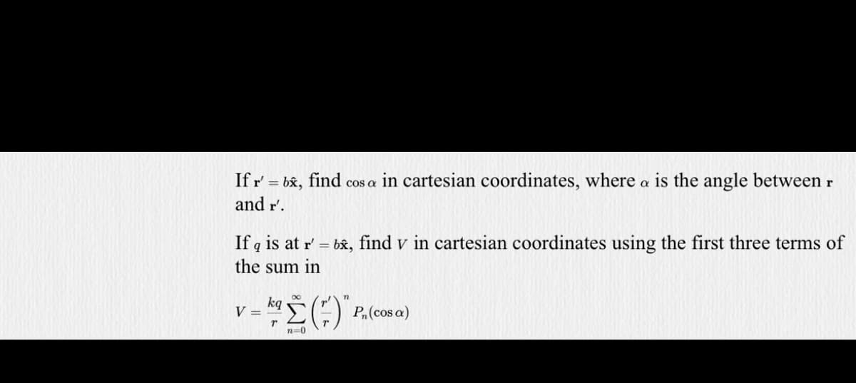 If r' = bx, find cos a in cartesian coordinates, where a is the angle between r
and r'.
If q is at r' = b&, find v in cartesian coordinates using the first three terms of
the sum in
kg
V =
P,(cos a)
n=0
