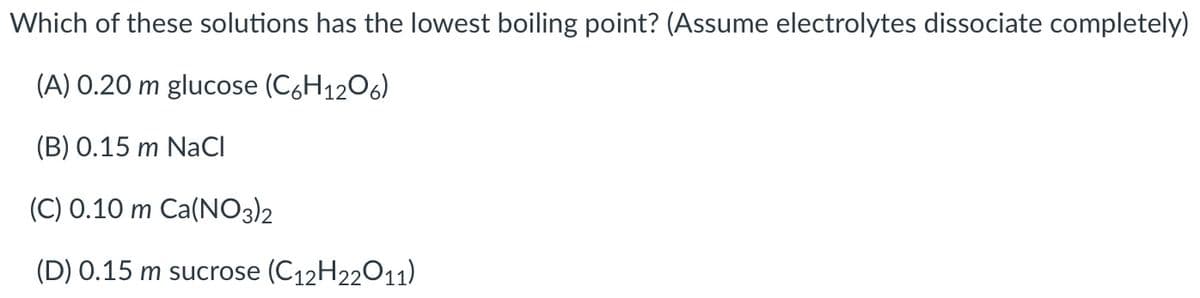 Which of these solutions has the lowest boiling point? (Assume electrolytes dissociate completely)
(A) 0.20 m glucose (C,H1206)
(B) 0.15 m NaCl
(C) 0.10 m Ca(NO3)2
(D) 0.15 m sucrose (C12H22011)
