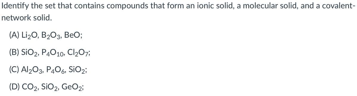 Identify the set that contains compounds that form an ionic solid, a molecular solid, and a covalent-
network solid.
(A) Li2O, B203, BeO;
(B) SiO2, P4010, Cl207;
(C) Al203, P406, SIO2;
(D) CO2, SiO2, GeO2;
