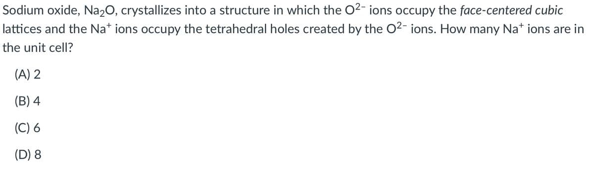 Sodium oxide, Na20, crystallizes into a structure in which the 02- ions occupy the face-centered cubic
lattices and the Na* ions occupy the tetrahedral holes created by the O2- ions. How many Na* ions are in
the unit cell?
(A) 2
(B) 4
(C) 6
(D) 8
