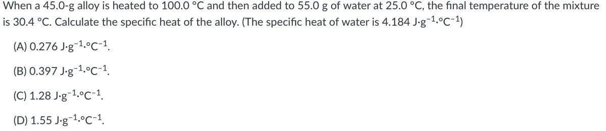 When a 45.0-g alloy is heated to 100.0 °C and then added to 55.0 g of water at 25.0 °C, the final temperature of the mixture
is 30.4 °C. Calculate the specific heat of the alloy. (The specific heat of water is 4.184 J-g-1.°C-1)
(A) 0.276 J-g¬1.°C-1.
(B) 0.397 J-g-1.°C-1.
(C) 1.28 J-g-1.°C-1.
(D) 1.55 J-g-1.ºc-1.
