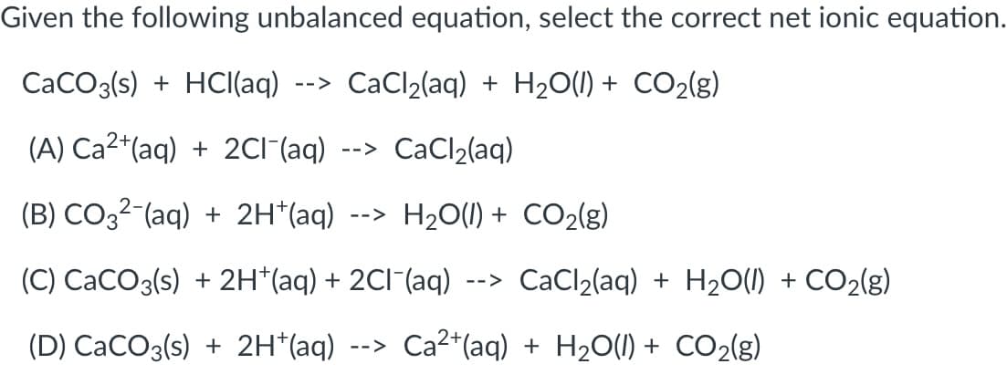 Given the following unbalanced equation, select the correct net ionic equation.
CaCO3(s) + HCI(aq)
CaCl2(aq) + H20(1) + CO2(g)
-->
(A) Ca2*(aq) + 2CI^(aq)
CaCl2(aq)
-->
(B) CO32-(aq) + 2H*(aq)
--> H20(1) + CO2(g)
(C) CaCO3(s) + 2H*(aq) + 2CI¯(aq)
CaCl2(aq) + H20(1) + CO2(g)
-->
(D) CaCO3(s) + 2H*(aq)
--> Ca2*(aq) + H20(1) + CO2(g)
