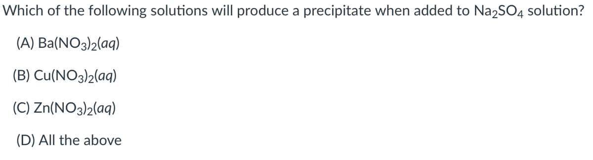 Which of the following solutions will produce a precipitate when added to Na2SO4 solution?
(A) Ba(NO3)2(aq)
(B) Cu(NO3)2(aq)
(C) Zn(NO3)2(aq)
(D) All the above
