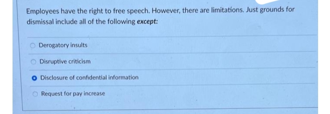 Employees have the right to free speech. However, there are limitations. Just grounds for
dismissal include all of the following except:
O Derogatory insults
O Disruptive criticism
Disclosure of confidential information
O Request for pay increase
