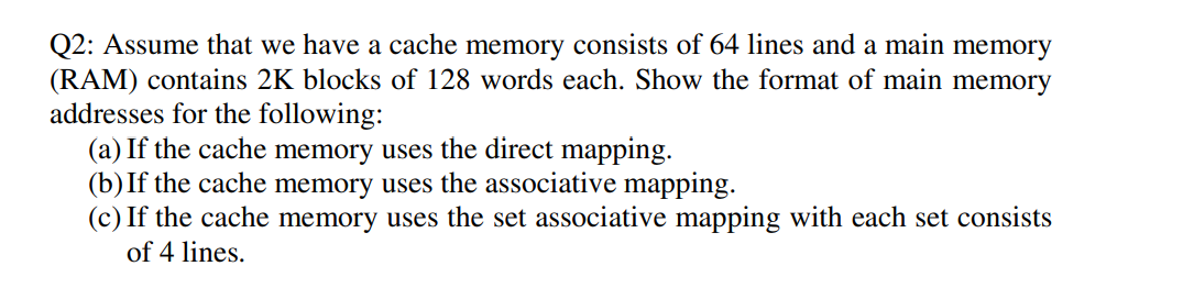 Q2: Assume that we have a cache memory consists of 64 lines and a main memory
(RAM) contains 2K blocks of 128 words each. Show the format of main memory
addresses for the following:
(a) If the cache memory uses the direct mapping.
(b)If the cache memory uses the associative mapping.
(c) If the cache memory uses the set associative mapping with each set consists
of 4 lines.
