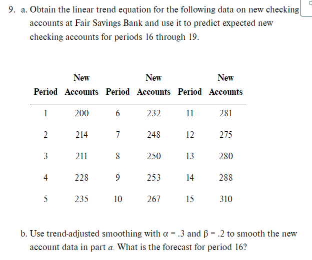 9. a. Obtain the linear trend equation for the following data on new checking
accounts at Fair Savings Bank and use it to predict expected new
checking accounts for periods 16 through 19.
New
New
New
Period Accounts Period Accounts Period Accounts
1
200
232
11
281
214
7
248
12
275
3
211
8
250
13
280
4
228
253
14
288
235
10
267
15
310
b. Use trend-adjusted smoothing with a = .3 and ß = .2 to smooth the new
account data in part a. What is the forecast for period 16?
2.
