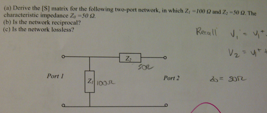 (a) Derive the [S] matrix for the following two-port network, in which Z,=100 Q and Z; -50 Q. The
characteristic impedance Zo =50 Q.
(b) Is the network reciprocal?
(c) Is the network lossless?
%3D
Recull
V2 = 4++
%3D
SO
Port 1
Port 2
P.
