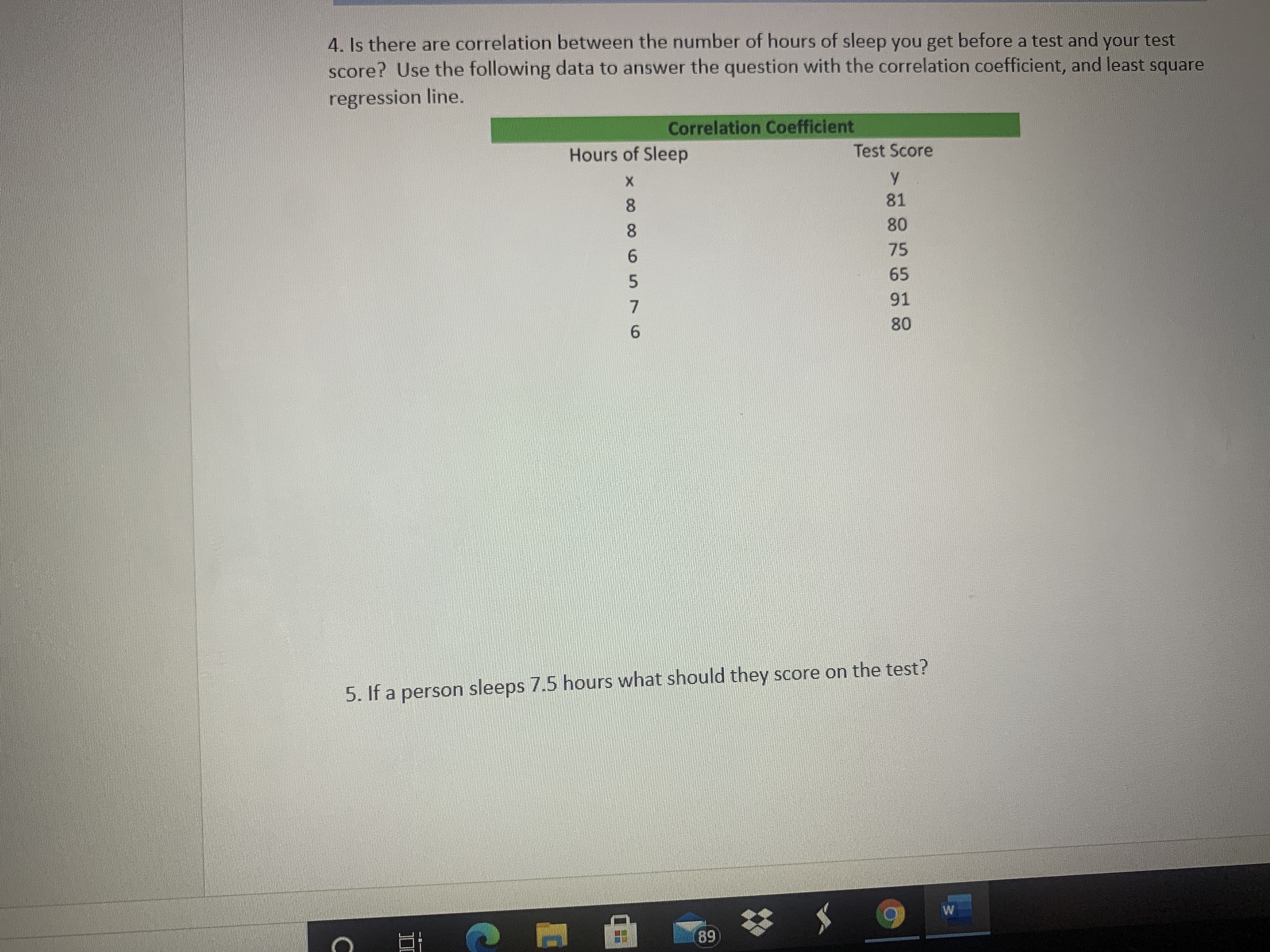 4. Is there are correlation between the number of hours of sleep you get before a test and your test
score? Use the following data to answer the question with the correlation coefficient, and least square
regression line.
Correlation Coefficient
Hours of Sleep
Test Score
8.
81
8.
80
75
6.
65
91
80
6.
