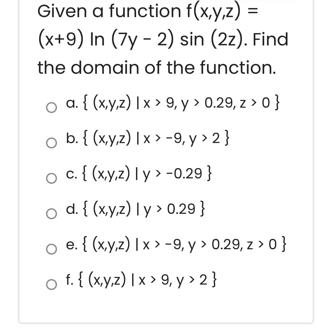 Given a function f(x,y,z) =
(x+9) In (7y - 2) sin (2z). Find
the domain of the function.
a. { (x,y,z) |x > 9, y > 0.29, z > 0 }
b. { (x,y,z) | x > -9, y > 2 }
o c { (x,y,z) I y > -0.29 }
o d. { (x,y,z) I y > 0.29 }
o e. { (x,y,z) | x > -9, y > 0.29, z > 0 }
o f.{ (x.y.z) | x > 9, y > 2}
