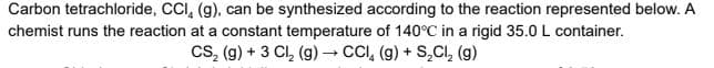 Carbon tetrachloride, CCI, (g), can be synthesized according to the reaction represented below. A
chemist runs the reaction at a constant temperature of 140°C in a rigid 35.0 L container.
Cs, (g) + 3 Cl, (g)→ CCI, (g) + S,CI, (g)
