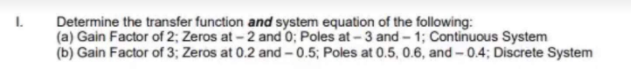 L.
Determine the transfer function and system equation of the following:
(a) Gain Factor of 2; Zeros at - 2 and 0; Poles at - 3 and – 1; Continuous System
(b) Gain Factor of 3; Zeros at 0.2 and - 0.5; Poles at 0.5, 0.6, and - 0.4; Discrete System
