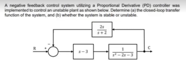 A negative feedback control system utilizing a Proportional Derivative (PD) controller was
implemented to control an unstable plant as shown below. Determine (a) the closed-loop transfer
function of the system, and (b) whether the system is stable or unstable.
2s
+ 2
s-3
s² – 2s – 3
