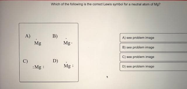 Which of the following is the correct Lewis symbol for a neutral atom of Mg?
B)
Mg
A)
A) see problem image
Mg
B) see problem image
C) see problem image
D)
Mg :
D) see problem image
:Mg :
