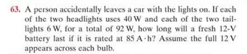 63. A person accidentally leaves a car with the lights on. If each
of the two headlights uses 40 W and each of the two tail-
lights 6 W, for a total of 92 W, how long will a fresh 12-V
battery last if it is rated at 85 A h? Assume the full 12 V
appears across each bulb.
