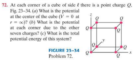 72. At each corner of a cube of side l there is a point charge Q.
Fig. 23-34. (a) What is the potential
at the center of the cube (V = 0 at
r = o0)? (b) What is the potential
at each corner due to the other
seven charges? (c) What is the total
potential energy of this system?
FIGURE 23-34
Problem 72.
