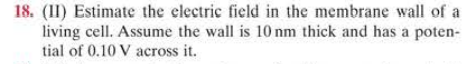 18. (II) Estimate the electric field in the membrane wall of a
living cell. Assume the wall is 10 nm thick and has a poten-
tial of 0.10 V across it.
