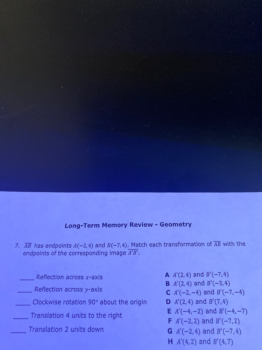 Long-Term Memory Review - Geometry
7. AB has endpoints A(-2,4) and B(-7,4). Match each transformation of AB with the
endpoints of the corresponding image A'B'.
A A'(2,4) and B'(-7,4)
B A'(2,4) and B'(-3,4)
C A'(-2,-4) and B'(-7,-4)
D A'(2,4) and B'(7,4)
E A'(-4,-2) and B'(-4,–7)
F A'(-2,2) and B'(-7,2)
G A'(-2,4) and B'(-7,4)
H A'(4, 2) and B'(4,7)
Reflection across x-axis
Reflection across y-axis
Clockwise rotation 90° about the origin
Translation 4 units to the right
Translation 2 units down

