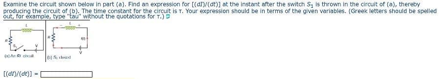 Examine the circuit shown below in part (a). Find an expression for [(dl)/(dt)] at the instant after the switch S₁ is thrown in the circuit of (a), thereby
producing the circuit of (b). The time constant for the circuit is T. Your expression should be in terms of the given variables. (Greek letters should be spelled
out, for example, type "tau" without the quotations for T.)
L
0000
0000
(a) An Ricicl
()Sched
[(di)/(dt)] =
100