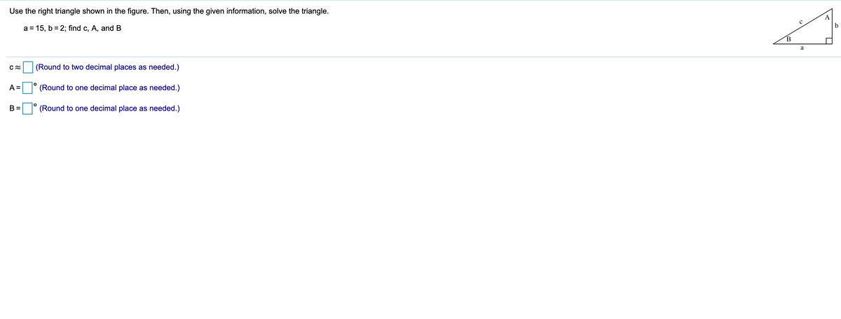 Use the right triangle shown in the figure. Then, using the given information, solve the triangle.
A
b
a = 15, b = 2; find c, A, and B
a
(Round to two decimal places as needed.)
A =
(Round to one decimal place as needed.)
B =
(Round to one decimal place as needed.)
