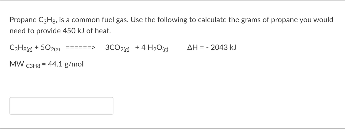 Propane C3H8, is a common fuel gas. Use the following to calculate the grams of propane you would
need to provide 450 kJ of heat.
C3H8(g) + 502(g)
3CO2(g) +4 H2O)
AH = - 2043 kJ
======>
MW
- 44.1 g/mol
%3D
C3H8
