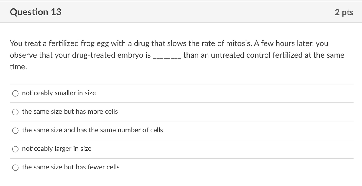 Question 13
2 pts
You treat a fertilized frog egg with a drug that slows the rate of mitosis. A few hours later, you
observe that your drug-treated embryo is
than an untreated control fertilized at the same
time.
noticeably smaller in size
the same size but has more cells
the same size and has the same number of cells
O noticeably larger in size
the same size but has fewer cells
