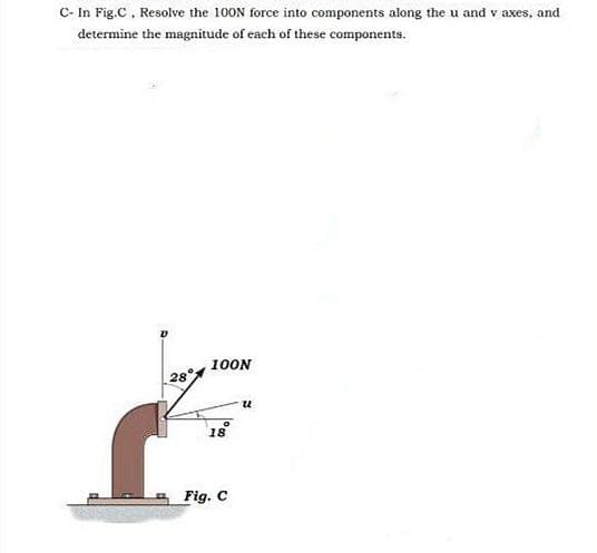 C- In Fig.C, Resolve the 100N force into components along the u and v axes, and
determine the magnitude of each of these components.
100N
28°
18
Fig. C
