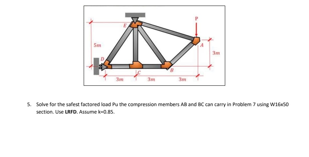 5.
Д
B
3m
5m
D
3m
3m
A
3m
Solve for the safest factored load Pu the compression members AB and BC can carry in Problem 7 using W16x50
section. Use LRFD. Assume k=0.85.