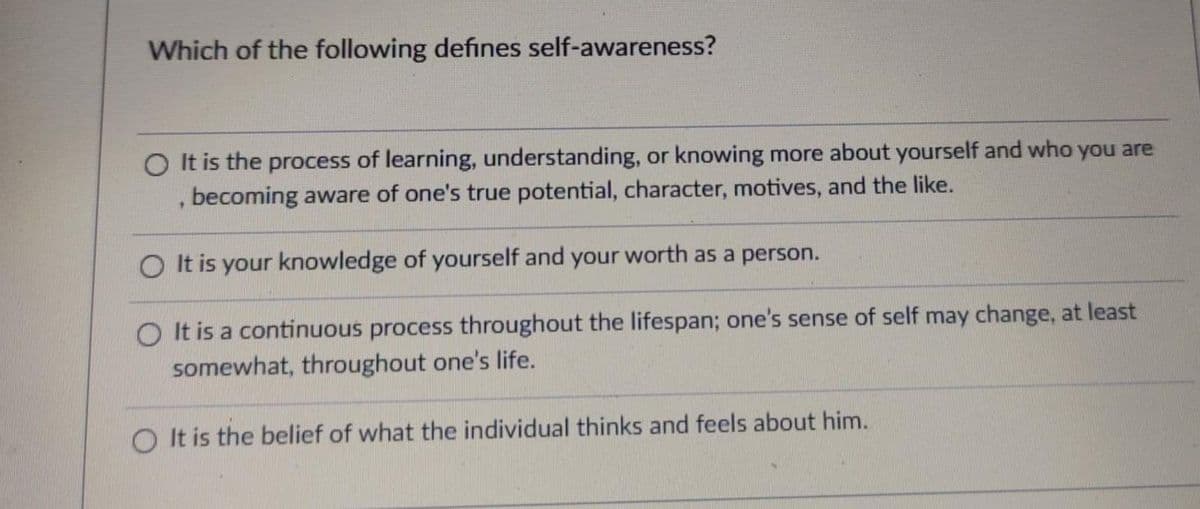 Which of the following defines self-awareness?
O It is the process of learning, understanding, or knowing more about yourself and who you are
, becoming aware of one's true potential, character, motives, and the like.
O It is your knowledge of yourself and your worth as a person.
O It is a continuous process throughout the lifespan; one's sense of self may change, at least
somewhat, throughout one's life.
O It is the belief of what the individual thinks and feels about him.
