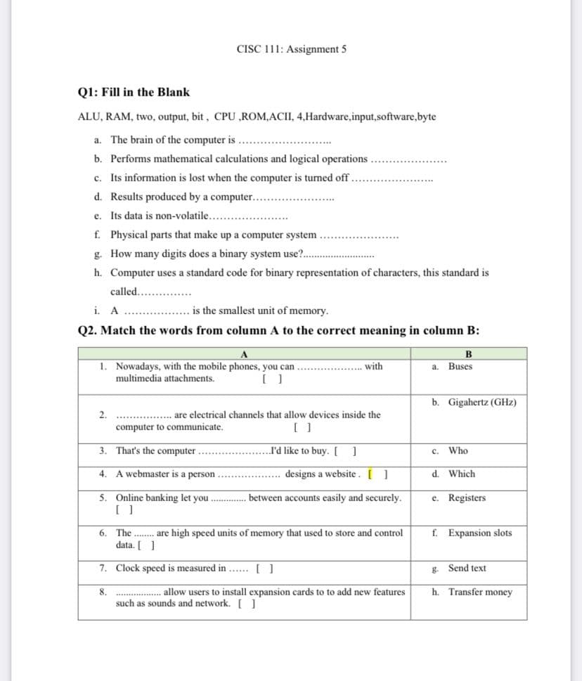 CISC 111: Assignment 5
Q1: Fill in the Blank
ALU, RAM, two, output, bit, CPU ,ROM,ACII, 4,Hardware,input,software,byte
a. The brain of the computer is
b. Performs mathematical calculations and logical operations.
c. Its information is lost when the computer is turned off
d. Results produced by a computer..
e. Its data is non-volatile..
f. Physical parts that make up a computer system
g. How many digits does a binary system use?..
h. Computer uses a standard code for binary representation of characters, this standard is
called...
i. A
is the smallest unit of memory.
Q2. Match the words from column A to the correct meaning in column B:
A
B
............... with
a. Buses
1. Nowadays, with the mobile phones, you can
multimedia attachments.
[ ]
b. Gigahertz (GHz)
2.
..... are electrical channels that allow devices inside the
computer to communicate.
[ ]
3.
That's the computer
I'd like to buy. [ ]
C.
Who
4.
A webmaster is a person
designs a website. [ ]
d. Which
e. Registers:
5. Online banking let you.................between accounts easily and securely.
[ ]
f. Expansion slots
6. The are high speed units of memory that used to store and control
data. [ ]
7.
Clock speed is measured in ... []
g.
Send text
8.
h. Transfer money
allow users to install expansion cards to to add new features
such as sounds and network. [ ]