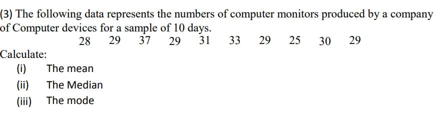 (3) The following data represents the numbers of computer monitors produced by a company
of Computer devices for a sample of 10 days.
28
29 37 29
31
29 25 30 29
Calculate:
(i)
The mean
The Median
(ii)
(iii) The mode
33