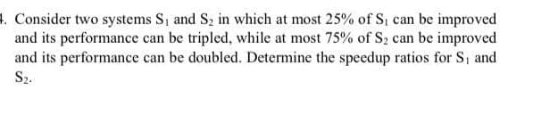 4. Consider two systems S₁ and S₂ in which at most 25% of S₁ can be improved
and its performance can be tripled, while at most 75% of S₂ can be improved
and its performance can be doubled. Determine the speedup ratios for S, and
S₂.