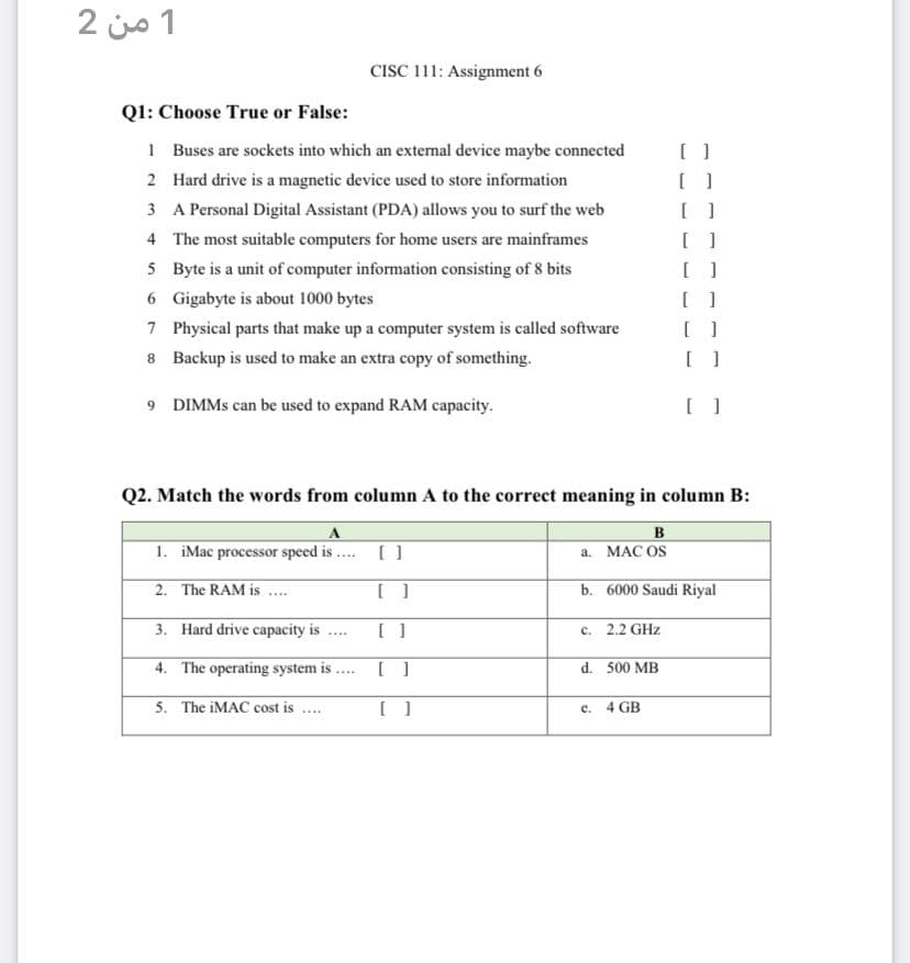 1 من 2
CISC 111: Assignment 6
Q1: Choose True or False:
1
[ ]
Buses are sockets into which an external device maybe connected
Hard drive is a magnetic device used to store information
2
1
3
A Personal Digital Assistant (PDA) allows you to surf the web
[ ]]
4
The most suitable computers for home users are mainframes
[ ]
5 Byte is a unit of computer information consisting of 8 bits
[ ]
6
Gigabyte is about 1000 bytes
[ ]
7 Physical parts that make up a computer system is called software
[ ]
8
Backup is used to make an extra copy of something.
[ ]
9 DIMMs can be used to expand RAM capacity.
[ ]
Q2. Match the words from column A to the correct meaning in column B:
A
B
1. iMac processor speed is....
[ ]
a. MAC OS
2.
The RAM is.....
[]
b. 6000 Saudi Riyal
3.
Hard drive capacity is
[ ]
c. 2.2 GHz
****
4. The operating system is.
[ ]
d. 500 MB
5. The iMAC cost is....
[ ]
e. 4 GB