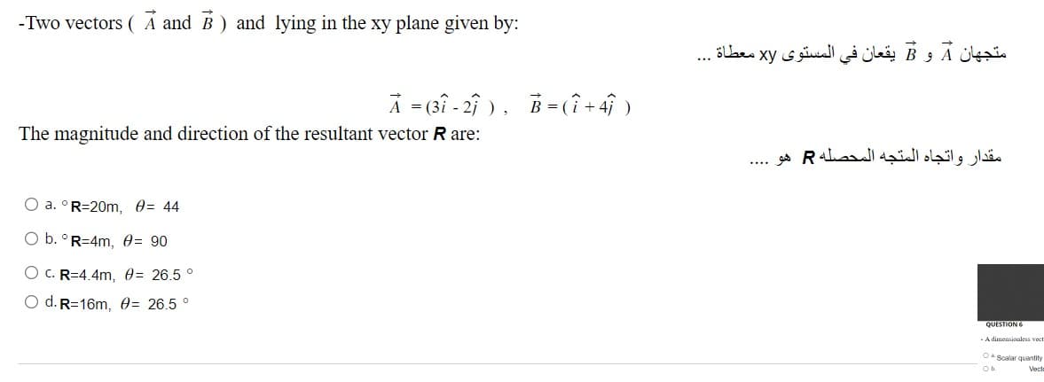 -Two vectors (A and B) and lying in the xy plane given by:
A = 3 - 2 ) , B = ( i + 4 )
The magnitude and direction of the resultant vector R are:
O a. ° R=20m, = 44
O b. ° R=4m, = 90
O C. R=4.4m, = 26.5 °
O d. R=16m, = 26.5 °
A و B يقعان في المستوى xy معطاة ...
متجهان
مقدار واتجاه المتجه المحصله R هو
QUESTION 6
- A dimensionless vee
O Scalar quantity
Veck