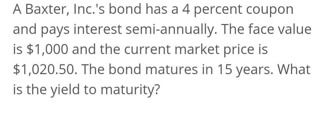 A Baxter, Inc.'s bond has a 4 percent coupon
and pays interest semi-annually. The face value
is $1,000 and the current market price is
$1,020.50. The bond matures in 15 years. What
is the yield to maturity?
