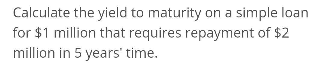 Calculate the yield to maturity on a simple loan
for $1 million that requires repayment of $2
million in 5 years' time.
