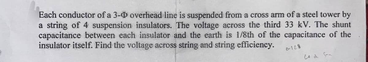 Each conductor of a 3-0 overhead line is suspended from a cross arm of a steel tower by
a string of 4 suspension insulators. The voltage across the third 33 kV. The shunt
capacitance between each insulator and the earth is 1/8th of the capacitance of the
insulator itself. Find the voltage across string and string efficiency.
D-128
Lod Fa