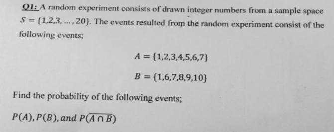 Q1: A random experiment consists of drawn integer numbers from a sample space
S = {1,2,3,..., 20). The events resulted from the random experiment consist of the
following events;
A = {1,2,3,4,5,6,7}
B = {1,6,7,8,9,10}
Find the probability of the following events;
P(A), P(B), and P(An B)