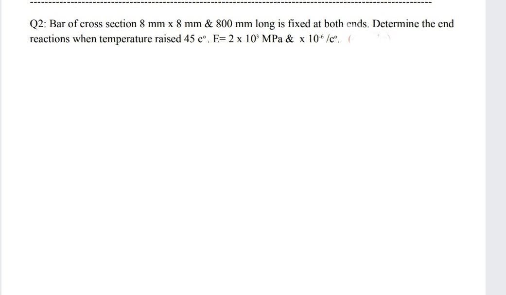 Q2: Bar of cross section 8 mm x 8 mm & 800 mm long is fixed at both ends. Determine the end
reactions when temperature raised 45 c°. E= 2 x 10 MPa & x 10 /c. (
