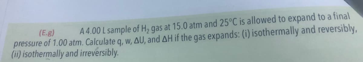 (E.g)
A 4.00 L sample of H, gas at 15.0 atm and 25°C is allowed to expand to a final
pressure of 1.00 atm. Calculate q, w, AU, and AH if the gas expands: (i) isothermally and reversibly,
(ii) isothermally and irreversibly.
