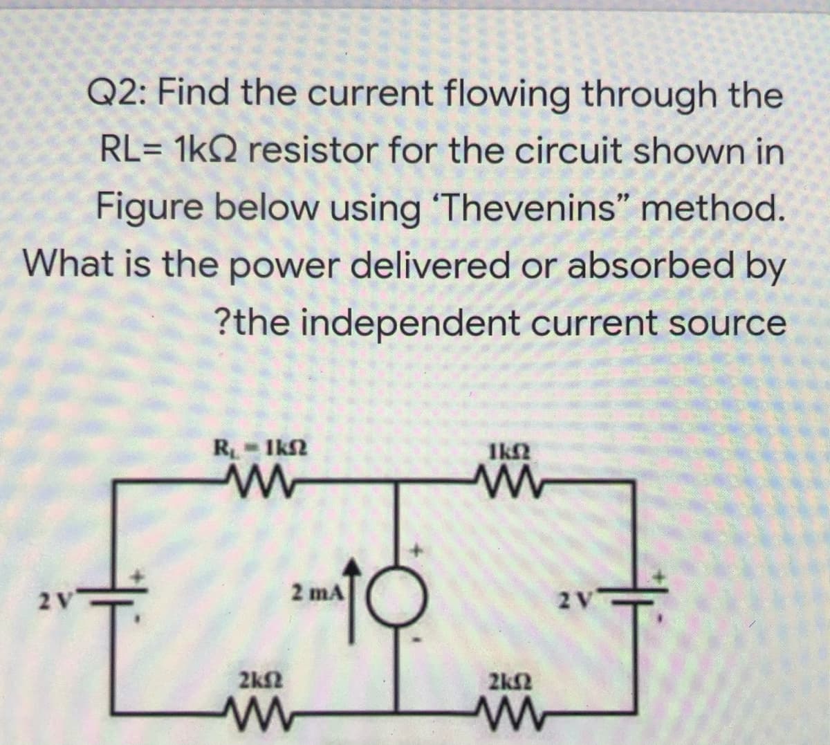 Q2: Find the current flowing through the
RL= 1kQ resistor for the circuit shown in
Figure below using Thevenins" method.
What is the power delivered or absorbed by
?the independent current source
R- Ik2
Ik2
2V
2 mA
2V
2kf2
2k2
