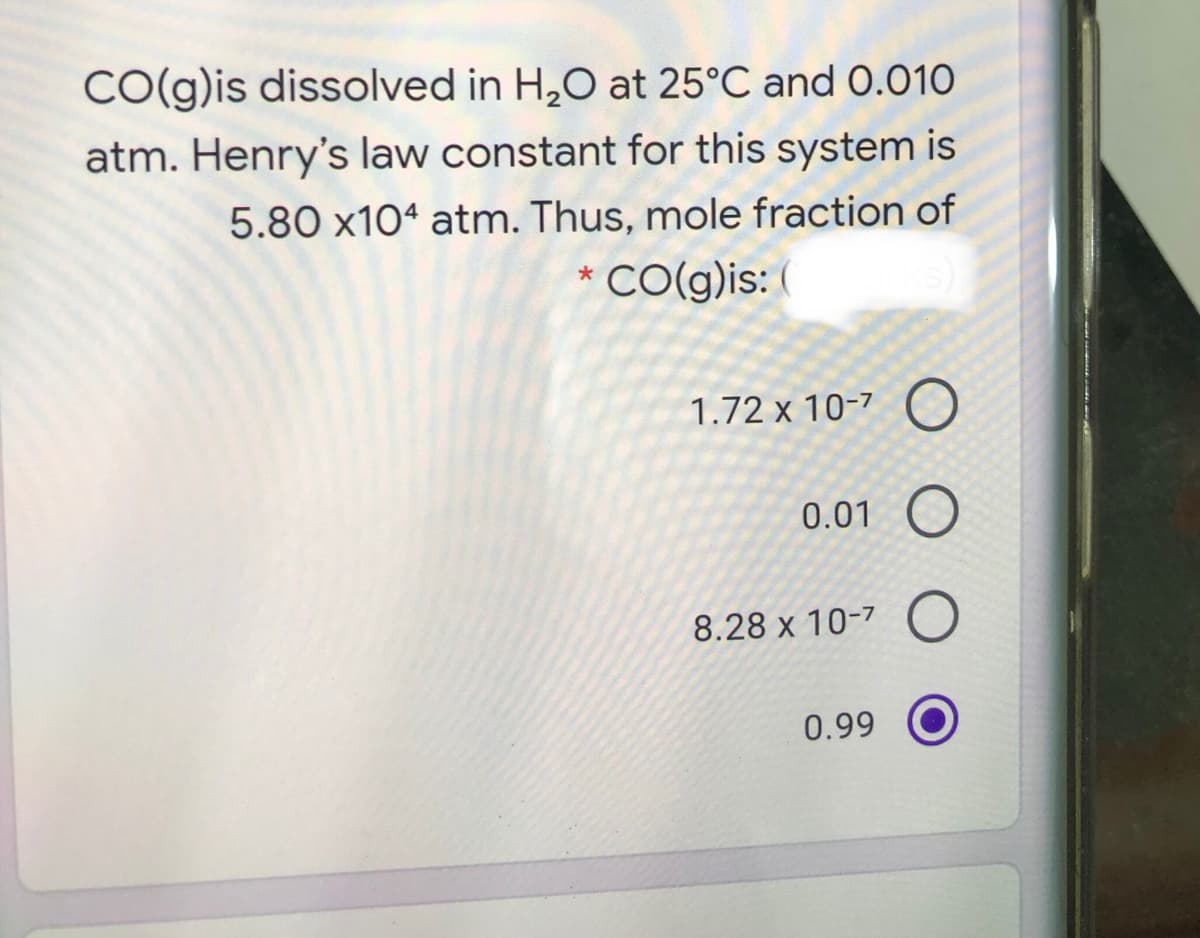 CO(g)is dissolved in H,O at 25°C and 0.010
atm. Henry's law constant for this system is
5.80 x10ª atm. Thus, mole fraction of
* CO(g)is: (
1.72 x 10-7 C
0.01 O
8.28 x 10-7 O
0.99
