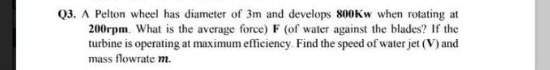 Q3. A Pelton wheel has diameter of 3m and develops 800KW when rotating at
200rpm. What is the average force) F (of water against the blades? If the
turbine is operating at maximum efficiency. Find the speed of water jet (V) and
mass flowrate m.
