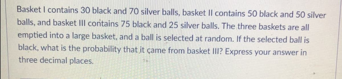 Basket I contains 30 black and 70 silver balls, basket Il contains 50 black and 50 silver
balls, and basket IIl contains 75 black and 25 silver balls. The three baskets are all
emptied into a large basket, and a ball is selected at random. If the selected ball is
black, what is the probability that it çame from basket III? Express your answer in
three decimal places.
