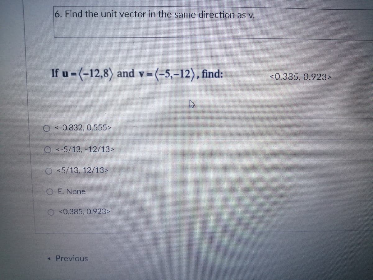 6. Find the unit vector in the same direction as v.
If u -(-12,8) and v=(-5,-12), find:
<0.385, 0.923>
O <-0.832, 0.555>
O -5/13,-12/13>
O 5/13, 12/13>
O E. None
O <0.385, 0.923>
« Previous
