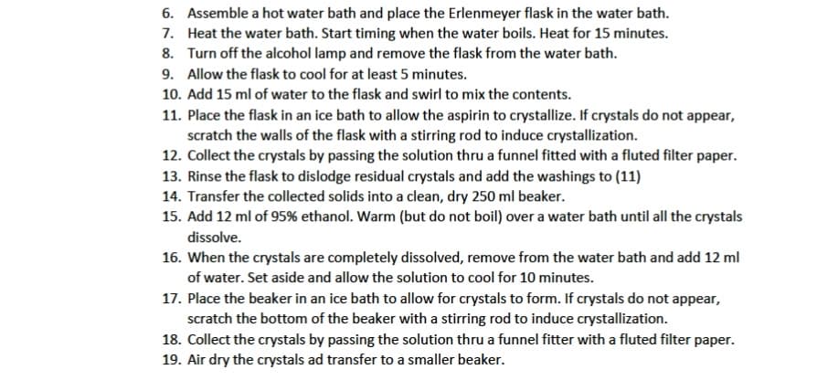 6. Assemble a hot water bath and place the Erlenmeyer flask in the water bath.
7. Heat the water bath. Start timing when the water boils. Heat for 15 minutes.
8. Turn off the alcohol lamp and remove the flask from the water bath.
9. Allow the flask to cool for at least 5 minutes.
10. Add 15 ml of water to the flask and swirl to mix the contents.
11. Place the flask in an ice bath to allow the aspirin to crystallize. If crystals do not appear,
scratch the walls of the flask with a stirring rod to induce crystallization.
12. Collect the crystals by passing the solution thru a funnel fitted with a fluted filter paper.
13. Rinse the flask to dislodge residual crystals and add the washings to (11)
14. Transfer the collected solids into a clean, dry 250 ml beaker.
15. Add 12 ml of 95% ethanol. Warm (but do not boil) over a water bath until all the crystals
dissolve.
16. When the crystals are completely dissolved, remove from the water bath and add 12 ml
of water. Set aside and allow the solution to cool for 10 minutes.
17. Place the beaker in an ice bath to allow for crystals to form. If crystals do not appear,
scratch the bottom of the beaker with a stirring rod to induce crystallization.
18. Collect the crystals by passing the solution thru a funnel fitter with a fluted filter paper.
19. Air dry the crystals ad transfer to a smaller beaker.